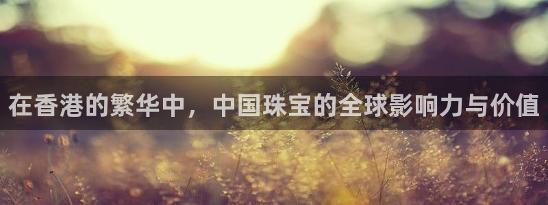 新宝5电脑：在香港的繁华中，中国珠宝的全球影响力与价值
