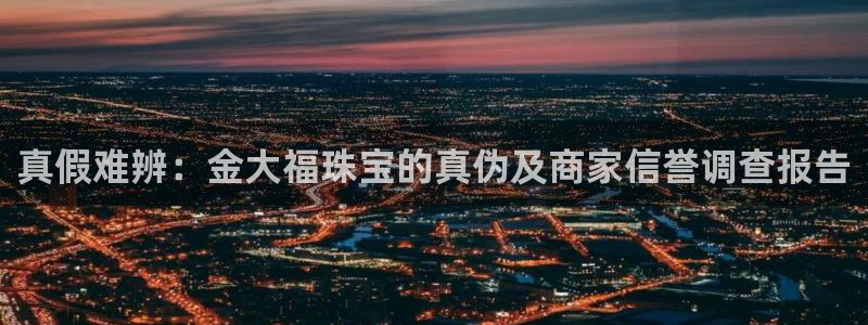 股票5G宝新：真假难辨：金大福珠宝的真伪及商家信誉调查报告
