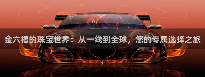 新宝5手机登录：金六福的珠宝世界：从一线到全球，您的专属选择之旅