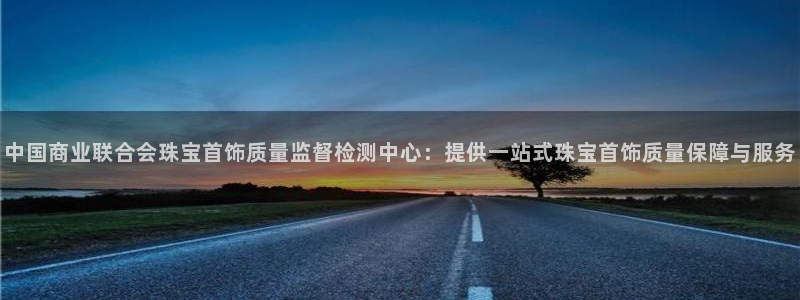 新宝5主管：中国商业联合会珠宝首饰质量监督检测中心：提供一站式珠宝首饰质量保障与
